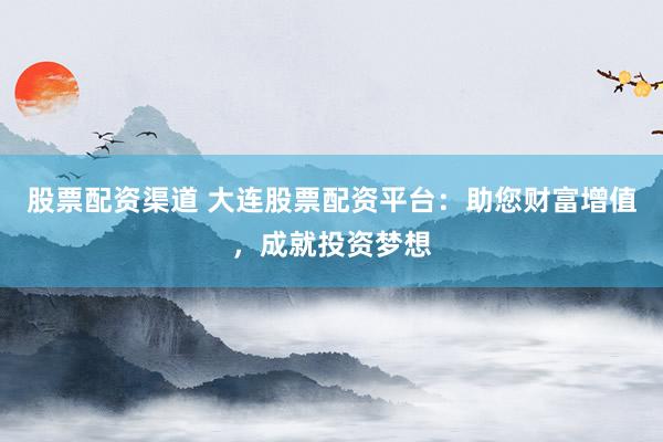 股票配资渠道 大连股票配资平台：助您财富增值，成就投资梦想