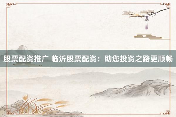 股票配资推广 临沂股票配资：助您投资之路更顺畅