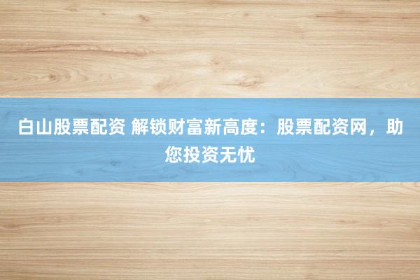 白山股票配资 解锁财富新高度：股票配资网，助您投资无忧