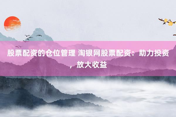 股票配资的仓位管理 淘银网股票配资：助力投资，放大收益