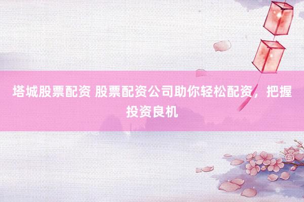 塔城股票配资 股票配资公司助你轻松配资，把握投资良机