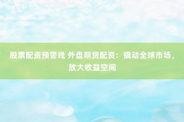 股票配资预警线 外盘期货配资：撬动全球市场，放大收益空间