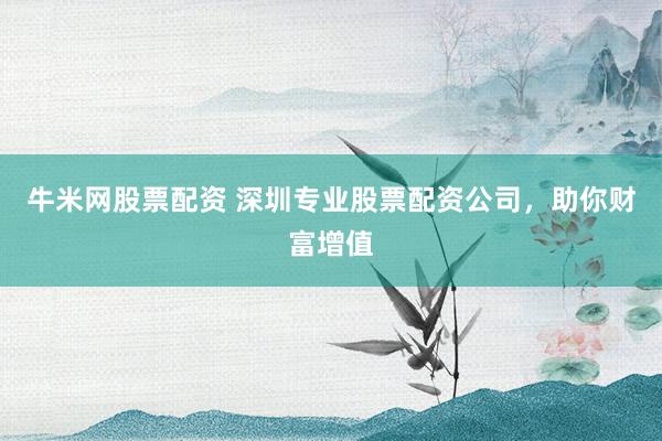 牛米网股票配资 深圳专业股票配资公司，助你财富增值