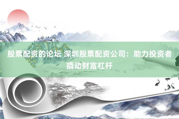 股票配资的论坛 深圳股票配资公司：助力投资者撬动财富杠杆