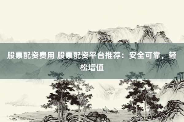 股票配资费用 股票配资平台推荐：安全可靠，轻松增值