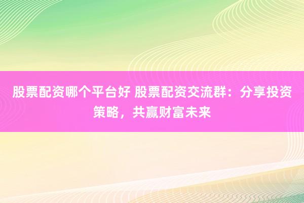 股票配资哪个平台好 股票配资交流群：分享投资策略，共赢财富未来
