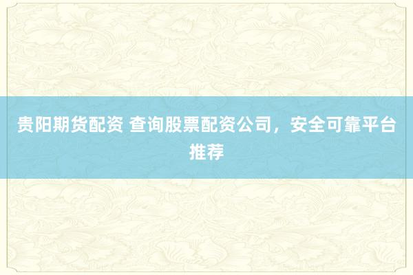 贵阳期货配资 查询股票配资公司，安全可靠平台推荐