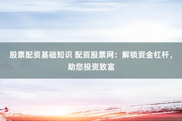股票配资基础知识 配资股票网：解锁资金杠杆，助您投资致富