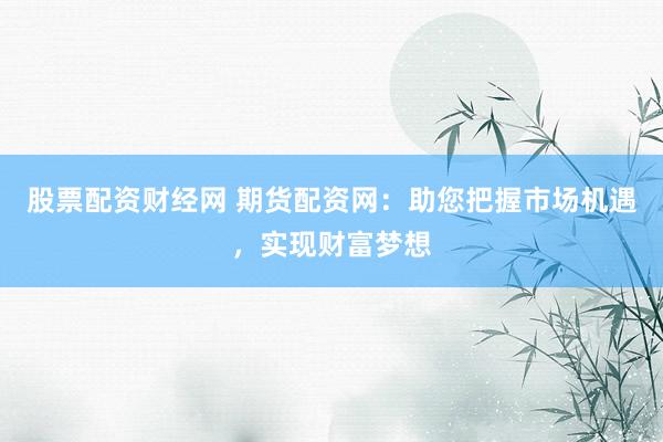 股票配资财经网 期货配资网：助您把握市场机遇，实现财富梦想