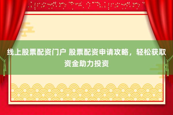 线上股票配资门户 股票配资申请攻略，轻松获取资金助力投资