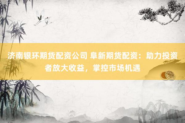 济南银环期货配资公司 阜新期货配资：助力投资者放大收益，掌控市场机遇