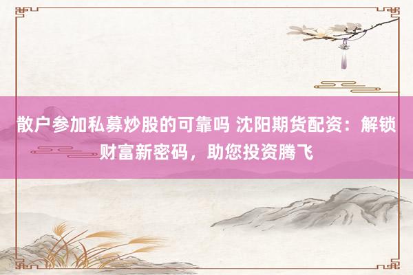 散户参加私募炒股的可靠吗 沈阳期货配资：解锁财富新密码，助您投资腾飞
