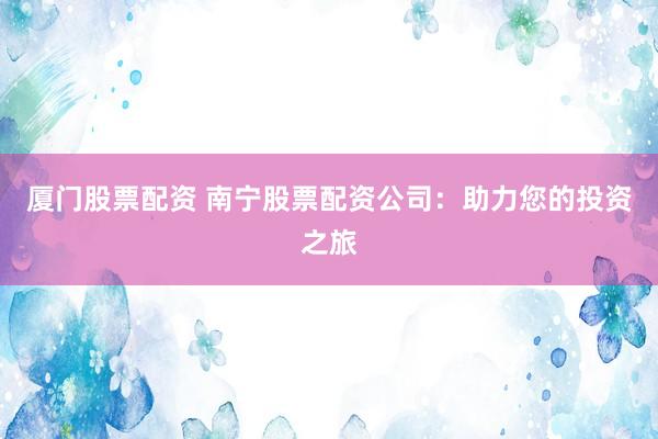 厦门股票配资 南宁股票配资公司：助力您的投资之旅