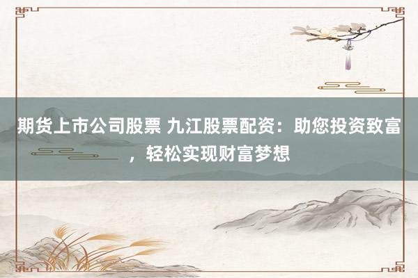 期货上市公司股票 九江股票配资：助您投资致富，轻松实现财富梦想