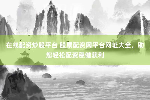 在线配资炒股平台 股票配资网平台网址大全，助您轻松配资稳健获利