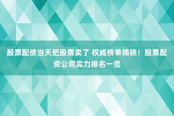 股票配债当天把股票卖了 权威榜单揭晓！股票配资公司实力排名一览