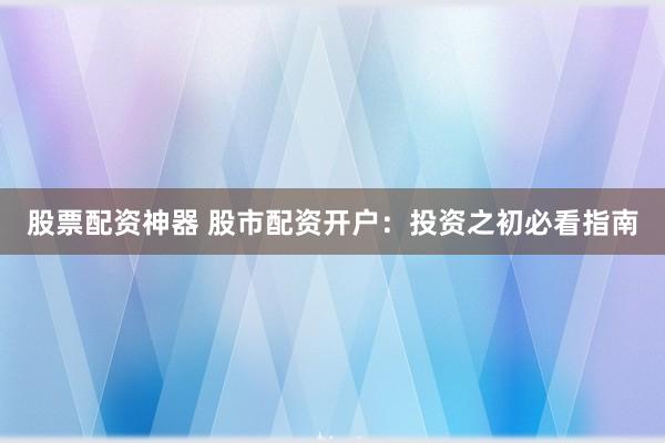 股票配资神器 股市配资开户：投资之初必看指南