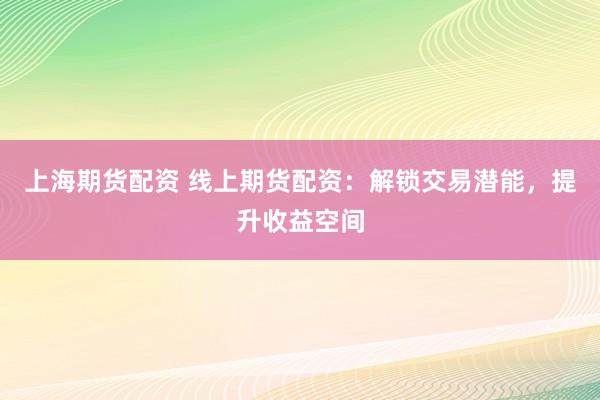 上海期货配资 线上期货配资：解锁交易潜能，提升收益空间