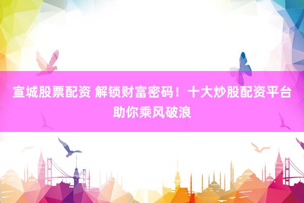 宣城股票配资 解锁财富密码！十大炒股配资平台助你乘风破浪