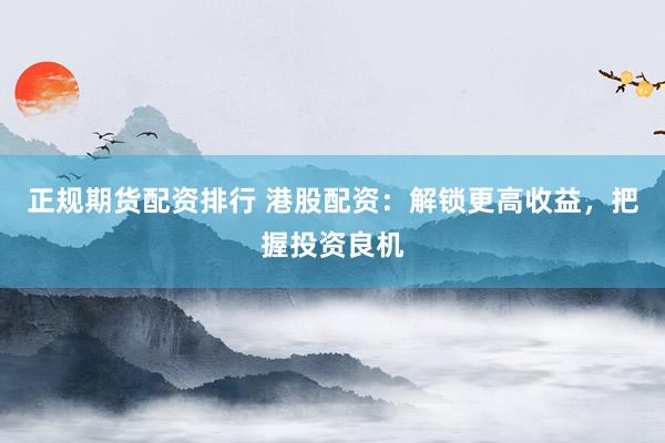 正规期货配资排行 港股配资：解锁更高收益，把握投资良机