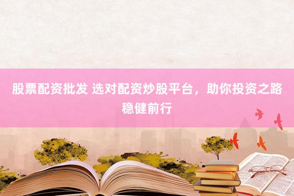 股票配资批发 选对配资炒股平台，助你投资之路稳健前行