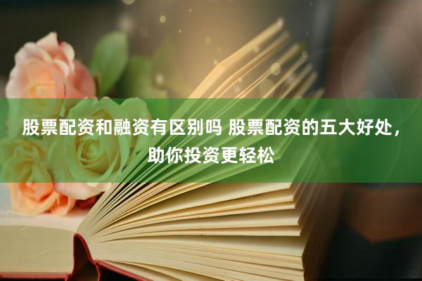股票配资和融资有区别吗 股票配资的五大好处，助你投资更轻松
