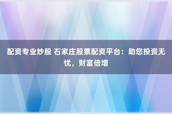 配资专业炒股 石家庄股票配资平台：助您投资无忧，财富倍增