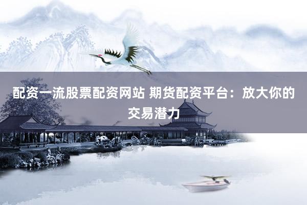 配资一流股票配资网站 期货配资平台：放大你的交易潜力