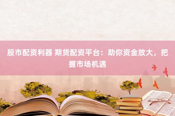 股市配资利器 期货配资平台：助你资金放大，把握市场机遇