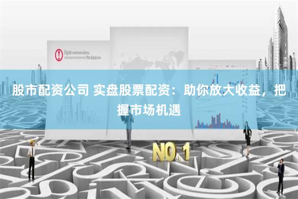 股市配资公司 实盘股票配资：助你放大收益，把握市场机遇