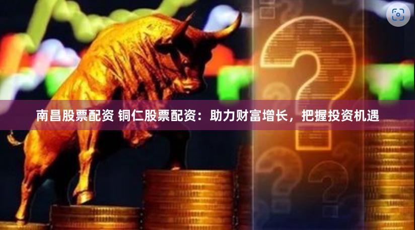 南昌股票配资 铜仁股票配资：助力财富增长，把握投资机遇
