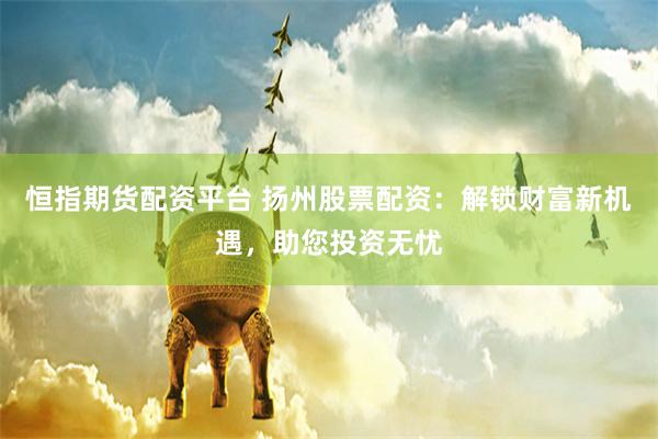 恒指期货配资平台 扬州股票配资：解锁财富新机遇，助您投资无忧