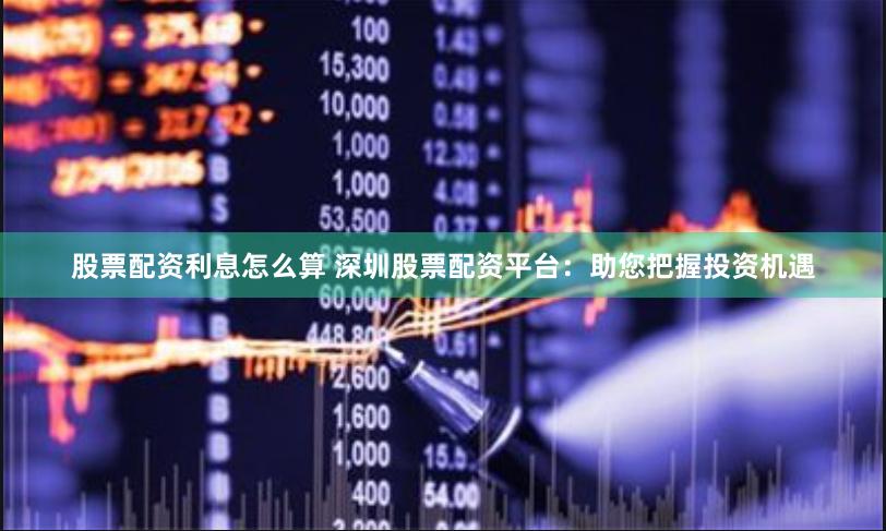 股票配资利息怎么算 深圳股票配资平台：助您把握投资机遇