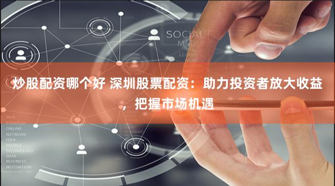 炒股配资哪个好 深圳股票配资：助力投资者放大收益，把握市场机遇