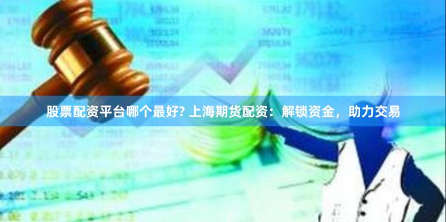 股票配资平台哪个最好? 上海期货配资：解锁资金，助力交易