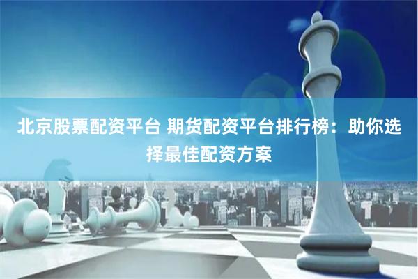 北京股票配资平台 期货配资平台排行榜：助你选择最佳配资方案