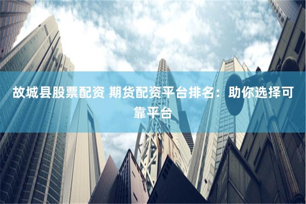 故城县股票配资 期货配资平台排名：助你选择可靠平台