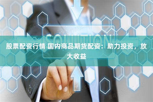 股票配资行情 国内商品期货配资：助力投资，放大收益