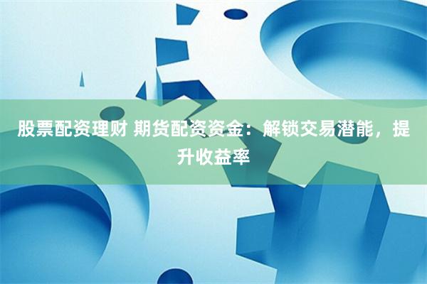 股票配资理财 期货配资资金：解锁交易潜能，提升收益率
