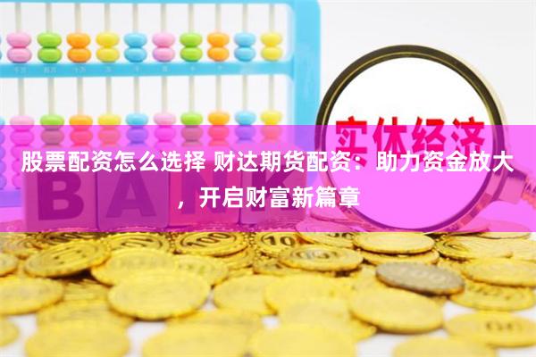 股票配资怎么选择 财达期货配资：助力资金放大，开启财富新篇章