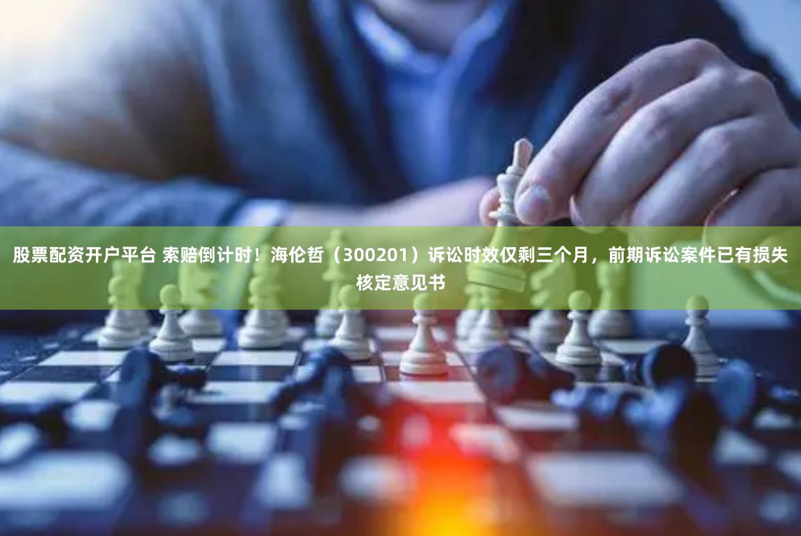 股票配资开户平台 索赔倒计时！海伦哲（300201）诉讼时效仅剩三个月，前期诉讼案件已有损失核定意见书