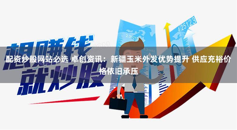 配资炒股网站必选 卓创资讯：新疆玉米外发优势提升 供应充裕价格依旧承压