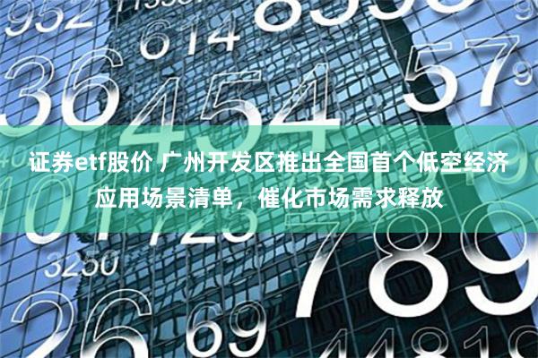 证券etf股价 广州开发区推出全国首个低空经济应用场景清单，催化市场需求释放