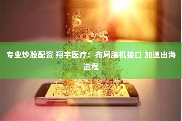 专业炒股配资 翔宇医疗：布局脑机接口 加速出海进程