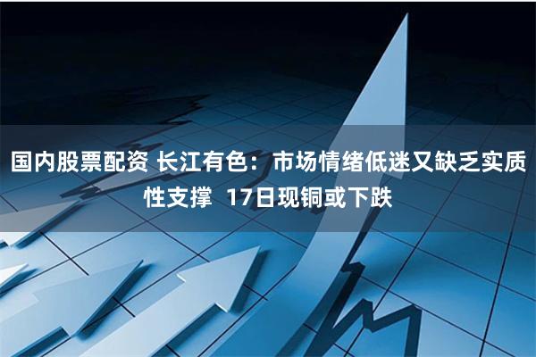 国内股票配资 长江有色：市场情绪低迷又缺乏实质性支撑  17日现铜或下跌