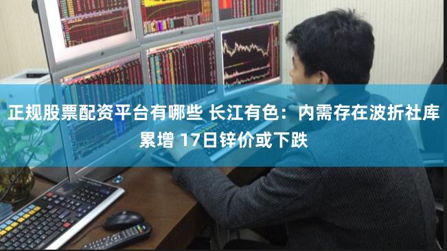 正规股票配资平台有哪些 长江有色：内需存在波折社库累增 17日锌价或下跌
