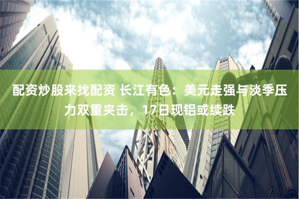 配资炒股来找配资 长江有色：美元走强与淡季压力双重夹击，17日现铝或续跌