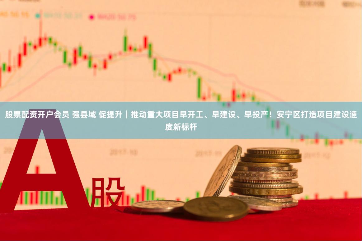 股票配资开户会员 强县域 促提升｜推动重大项目早开工、早建设、早投产！安宁区打造项目建设速度新标杆
