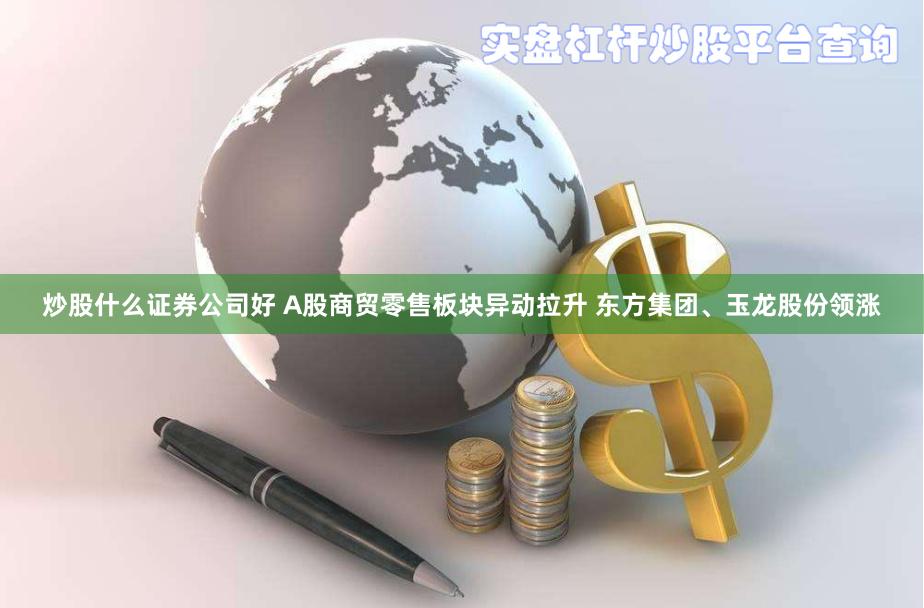 炒股什么证券公司好 A股商贸零售板块异动拉升 东方集团、玉龙股份领涨