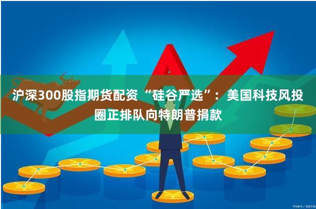 沪深300股指期货配资 “硅谷严选”：美国科技风投圈正排队向特朗普捐款